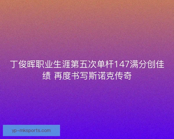 丁俊晖职业生涯第五次单杆147满分创佳绩 再度书写斯诺克传奇