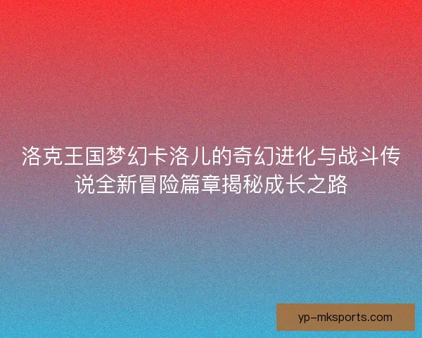 洛克王国梦幻卡洛儿的奇幻进化与战斗传说全新冒险篇章揭秘成长之路